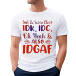 Just So We’re Clear IDK IDC Oh Yeah And Also IDGAF Shirt