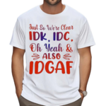 Just So We’re Clear IDK IDC Oh Yeah And Also IDGAF Shirt