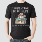 I Closed My Book To Be Here So This Better Be Good Shirt