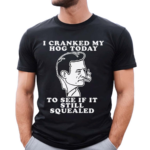 I Cranked My Hog Today To See If It Still Squealed Shirt