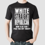 White Straight Republican How Else Can I Pis You Of Today Shirt