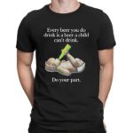Every Beer You Do Drink Is A Beer A Child Can't Drink Do Your Part Parody T Shirt