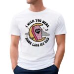 I Wish You Were More Like My Dad T Shirt