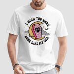 I Wish You Were More Like My Dad T Shirt