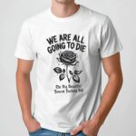 Rose We are all going to die the big beautiful fascism fuckery bill t shirt