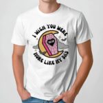 I Wish You Were More Like My Dad T Shirt